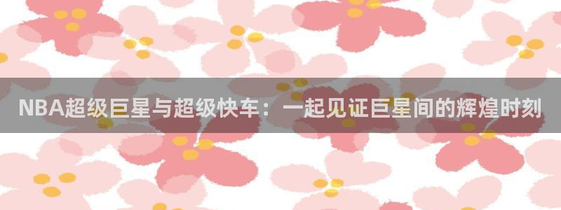 东升国际66856官网下载：NBA超级巨星与超级快车：一起见证巨星间的辉煌时刻