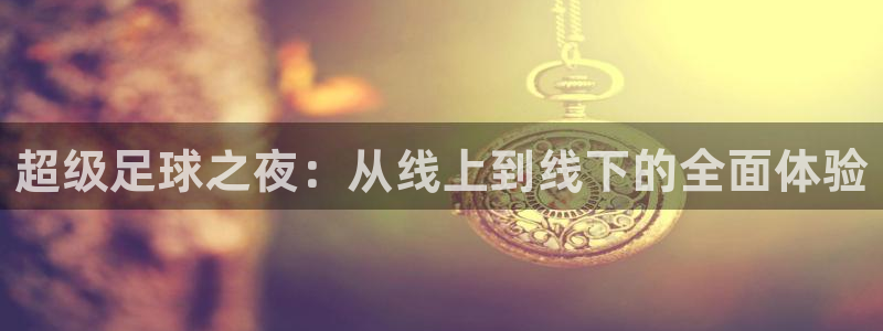 东升国际app在线入口：超级足球之夜：从线上到线下的全面体验