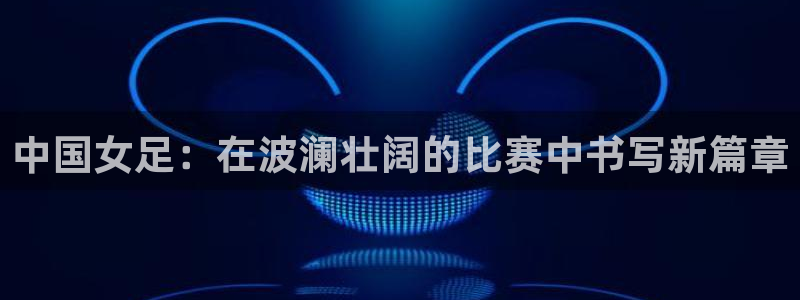 东升国际app下载安装：中国女足：在波澜壮阔的比赛中书写新篇章